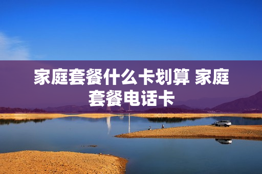 家庭套餐什么卡划算 家庭套餐电话卡
