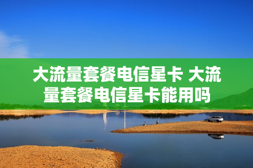 大流量套餐电信星卡 大流量套餐电信星卡能用吗