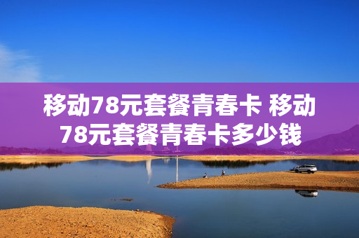 移动78元套餐青春卡 移动78元套餐青春卡多少钱