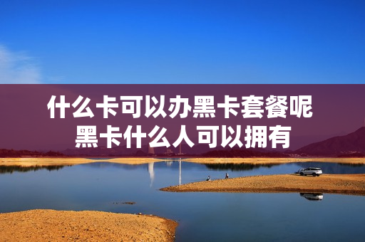 什么卡可以办黑卡套餐呢 黑卡什么人可以拥有