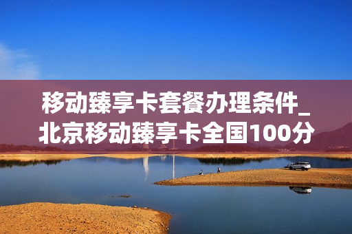 移动臻享卡套餐办理条件_北京移动臻享卡全国100分钟通话如何领取