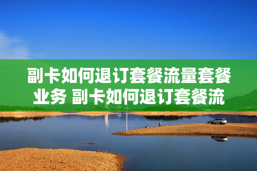 副卡如何退订套餐流量套餐业务 副卡如何退订套餐流量套餐业务费