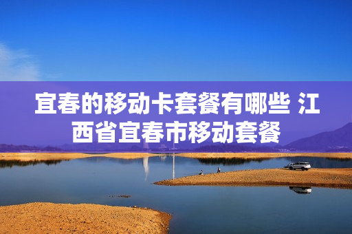 宜春的移动卡套餐有哪些 江西省宜春市移动套餐
