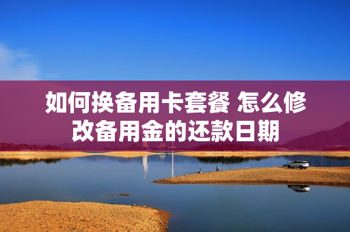 如何换备用卡套餐 怎么修改备用金的还款日期