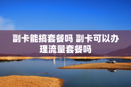 副卡能搞套餐吗 副卡可以办理流量套餐吗