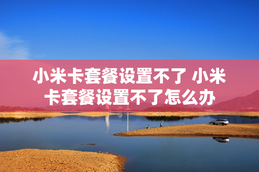 小米卡套餐设置不了 小米卡套餐设置不了怎么办