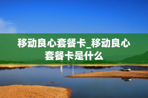 移动良心套餐卡_移动良心套餐卡是什么