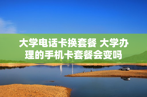 大学电话卡换套餐 大学办理的手机卡套餐会变吗