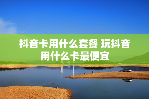 抖音卡用什么套餐 玩抖音用什么卡最便宜