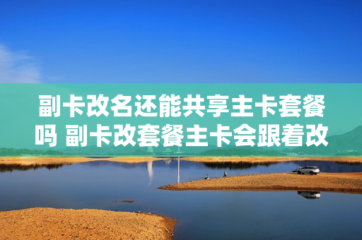 副卡改名还能共享主卡套餐吗 副卡改套餐主卡会跟着改吗?