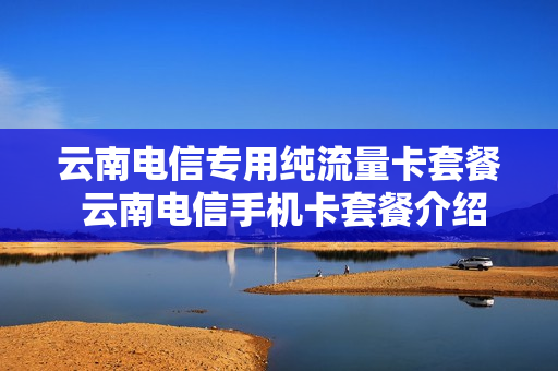 云南电信专用纯流量卡套餐 云南电信手机卡套餐介绍
