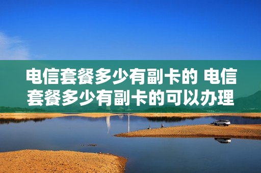 电信套餐多少有副卡的 电信套餐多少有副卡的可以办理