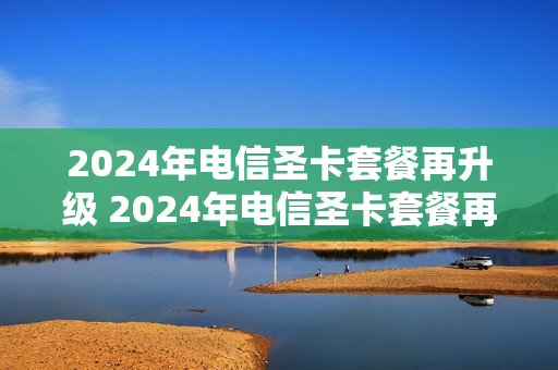 2024年电信圣卡套餐再升级 2024年电信圣卡套餐再升级还能用吗