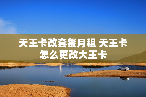 天王卡改套餐月租 天王卡怎么更改大王卡