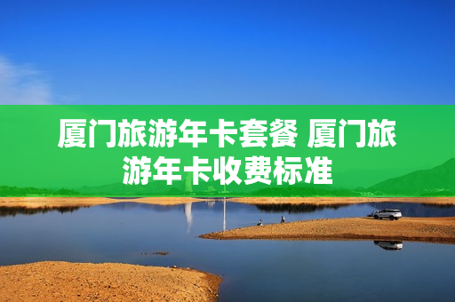 厦门旅游年卡套餐 厦门旅游年卡收费标准