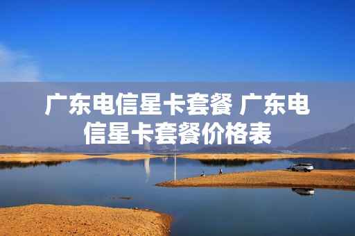 广东电信星卡套餐 广东电信星卡套餐价格表