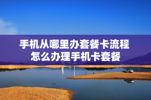 手机从哪里办套餐卡流程 怎么办理手机卡套餐