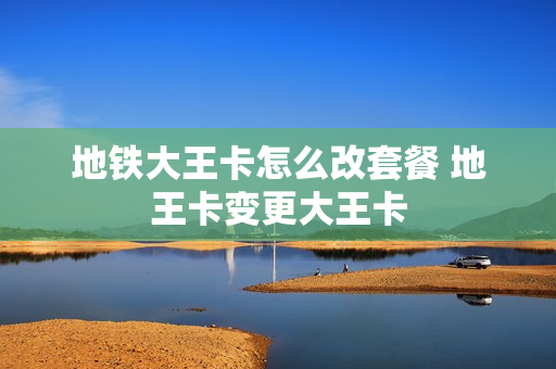 地铁大王卡怎么改套餐 地王卡变更大王卡