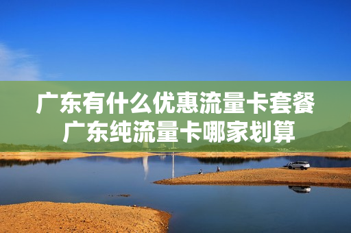 广东有什么优惠流量卡套餐 广东纯流量卡哪家划算