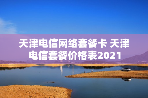 天津电信网络套餐卡 天津电信套餐价格表2021