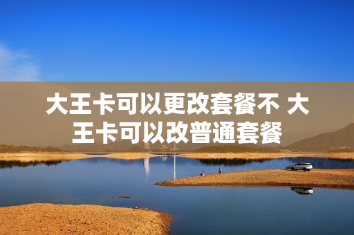 大王卡可以更改套餐不 大王卡可以改普通套餐