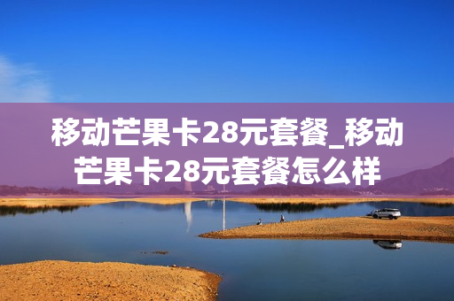 移动芒果卡28元套餐_移动芒果卡28元套餐怎么样