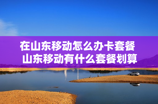 在山东移动怎么办卡套餐 山东移动有什么套餐划算