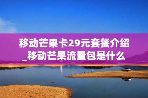 移动芒果卡29元套餐介绍_移动芒果流量包是什么