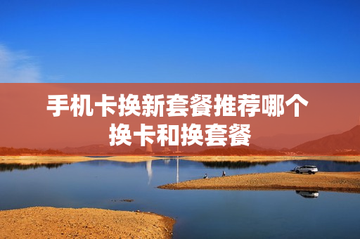 手机卡换新套餐推荐哪个 换卡和换套餐