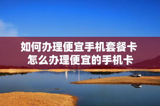 如何办理便宜手机套餐卡 怎么办理便宜的手机卡
