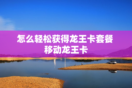 怎么轻松获得龙王卡套餐 移动龙王卡