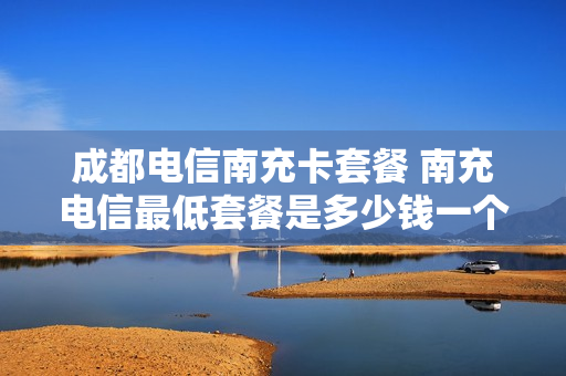 成都电信南充卡套餐 南充电信最低套餐是多少钱一个月