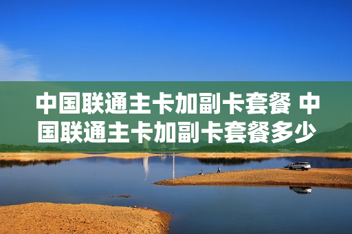 中国联通主卡加副卡套餐 中国联通主卡加副卡套餐多少钱