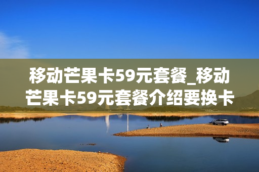 移动芒果卡59元套餐_移动芒果卡59元套餐介绍要换卡吗