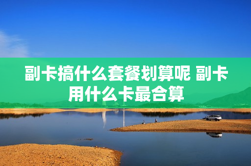 副卡搞什么套餐划算呢 副卡用什么卡最合算