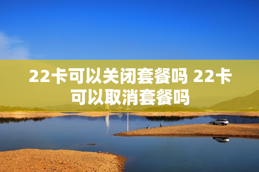 22卡可以关闭套餐吗 22卡可以取消套餐吗