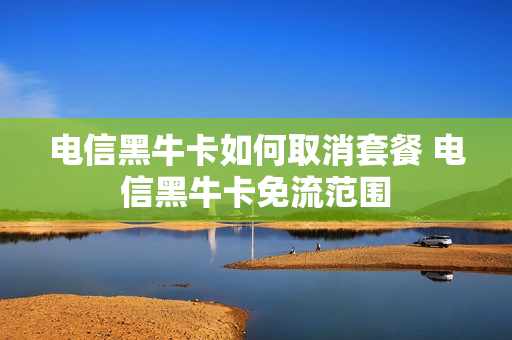 电信黑牛卡如何取消套餐 电信黑牛卡免流范围