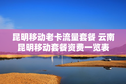 昆明移动老卡流量套餐 云南昆明移动套餐资费一览表