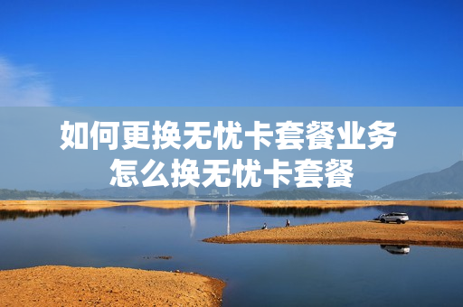 如何更换无忧卡套餐业务 怎么换无忧卡套餐