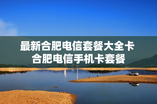 最新合肥电信套餐大全卡 合肥电信手机卡套餐