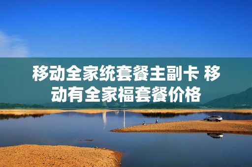 移动全家统套餐主副卡 移动有全家福套餐价格