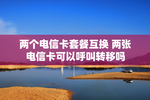 两个电信卡套餐互换 两张电信卡可以呼叫转移吗