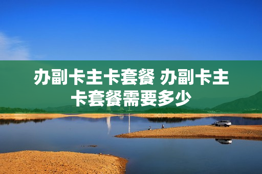 办副卡主卡套餐 办副卡主卡套餐需要多少