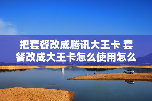 把套餐改成腾讯大王卡 套餐改成大王卡怎么使用怎么激活