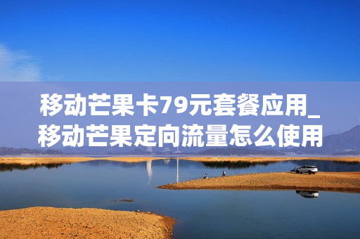 移动芒果卡79元套餐应用_移动芒果定向流量怎么使用
