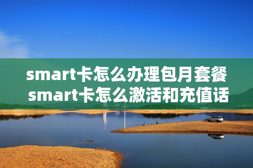 smart卡怎么办理包月套餐 smart卡怎么激活和充值话费