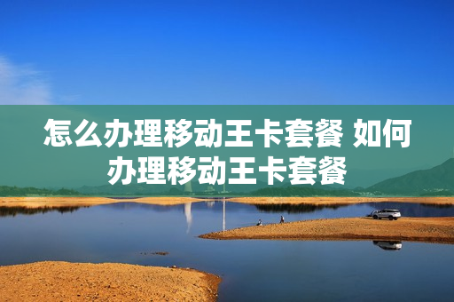 怎么办理移动王卡套餐 如何办理移动王卡套餐