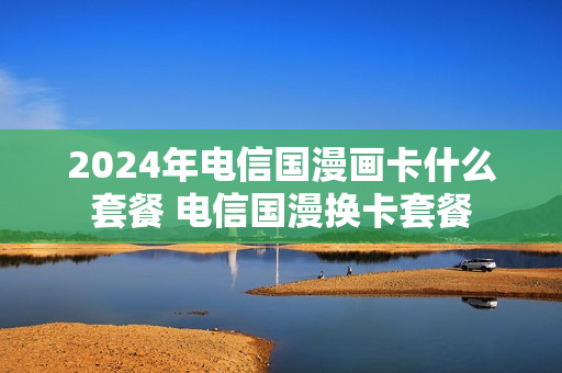 2024年电信国漫画卡什么套餐 电信国漫换卡套餐