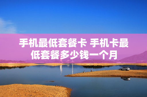 手机最低套餐卡 手机卡最低套餐多少钱一个月