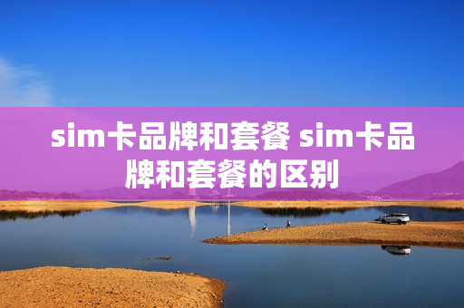 sim卡品牌和套餐 sim卡品牌和套餐的区别